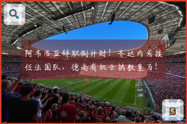 阿韦洛亚辞职倒计时！齐达内或接任法国队，德尚有机会执教皇马！