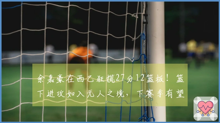 余嘉豪在西乙狂揽27分12篮板！篮下进攻如入无人之境，下赛季有望晋升西甲！