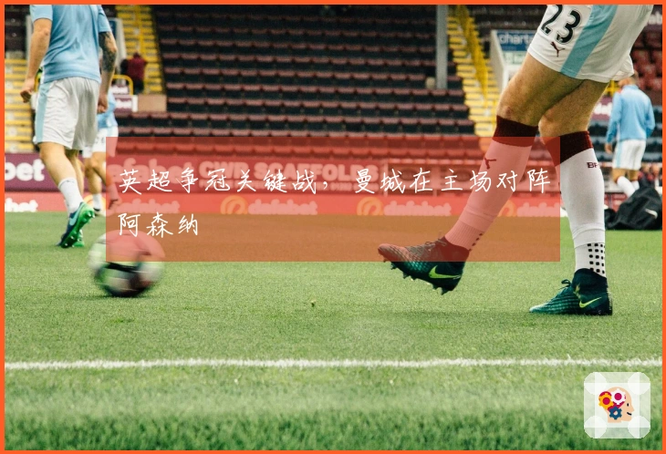 英超争冠关键战，曼城在主场对阵阿森纳