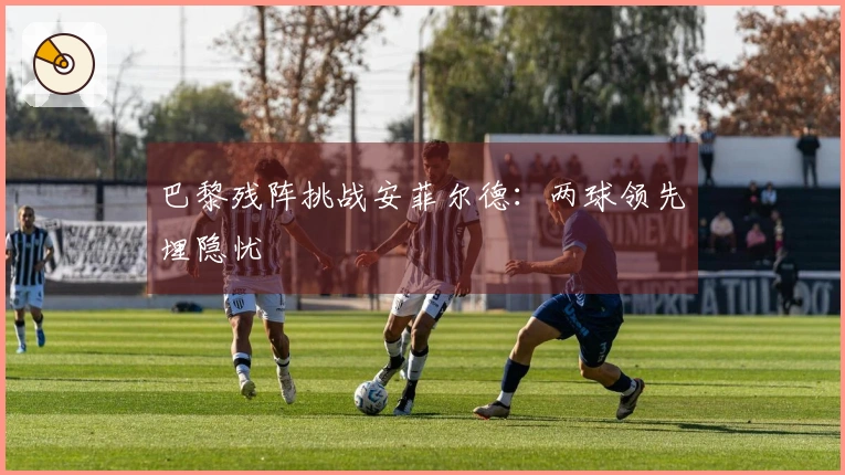巴黎残阵挑战安菲尔德：两球领先埋隐忧