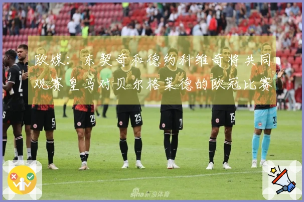 欧媒：东契奇和德约科维奇将共同观赛皇马对贝尔格莱德的欧冠比赛