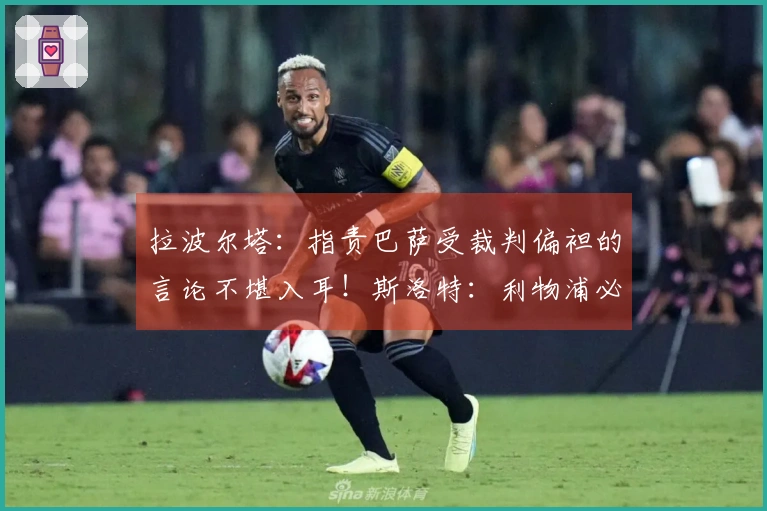 拉波尔塔：指责巴萨受裁判偏袒的言论不堪入耳！斯洛特：利物浦必须优先出售后再引援