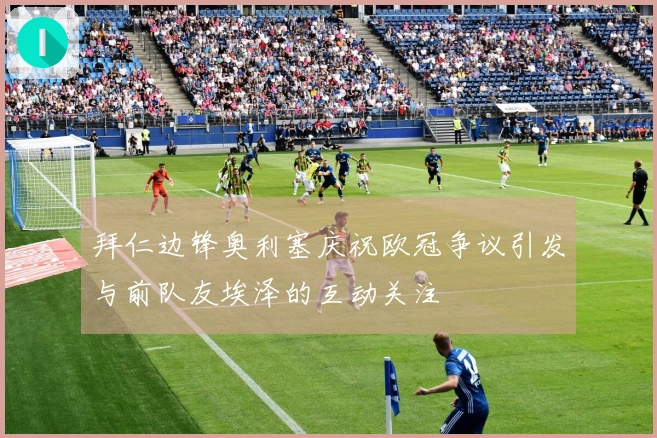 拜仁边锋奥利塞庆祝欧冠争议引发与前队友埃泽的互动关注