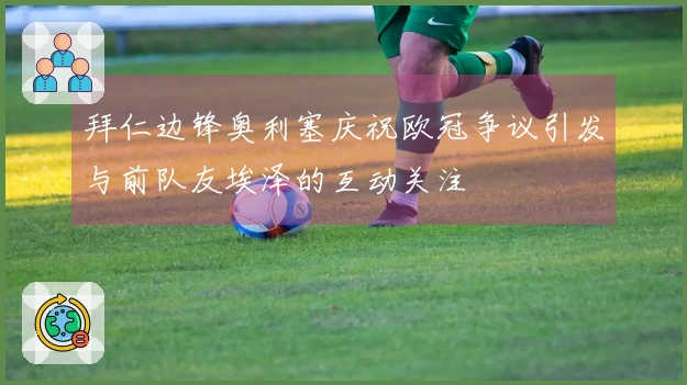 拜仁边锋奥利塞庆祝欧冠争议引发与前队友埃泽的互动关注