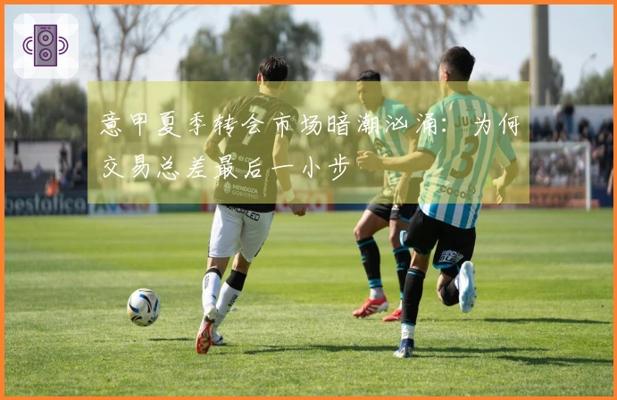 意甲夏季转会市场暗潮汹涌：为何交易总差最后一小步