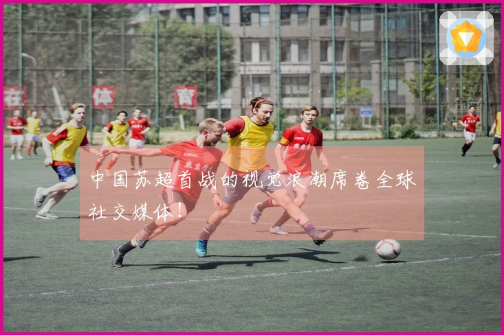中国苏超首战的视觉浪潮席卷全球社交媒体！