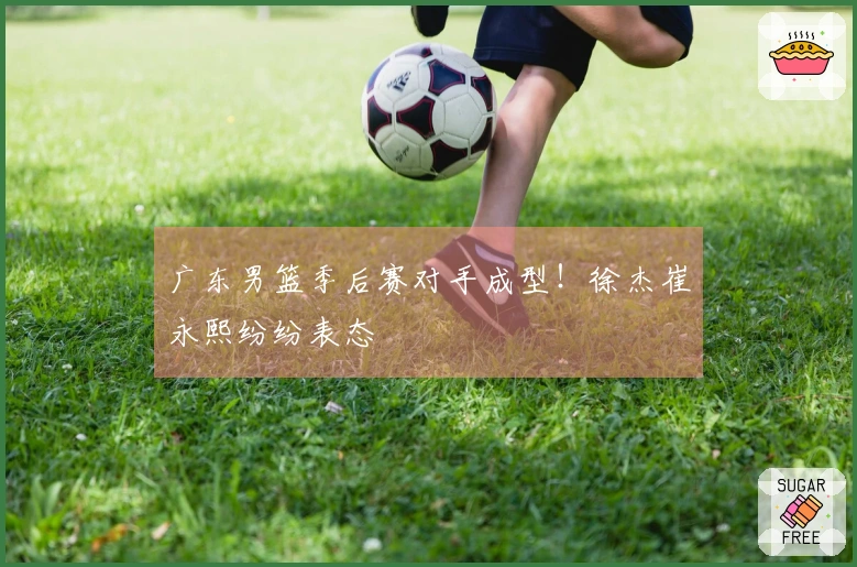 广东男篮季后赛对手成型！徐杰崔永熙纷纷表态