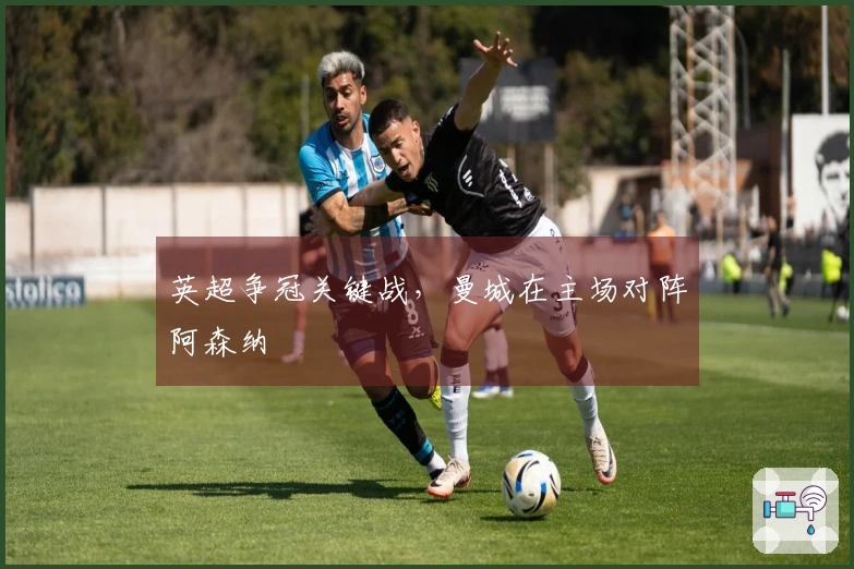 英超争冠关键战，曼城在主场对阵阿森纳