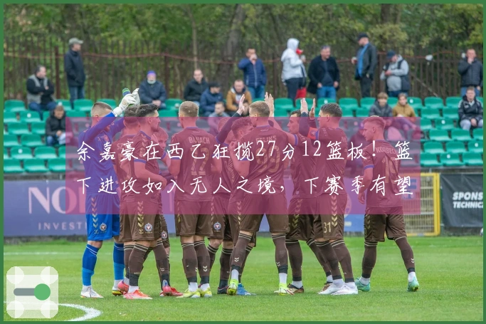余嘉豪在西乙狂揽27分12篮板！篮下进攻如入无人之境，下赛季有望晋升西甲！