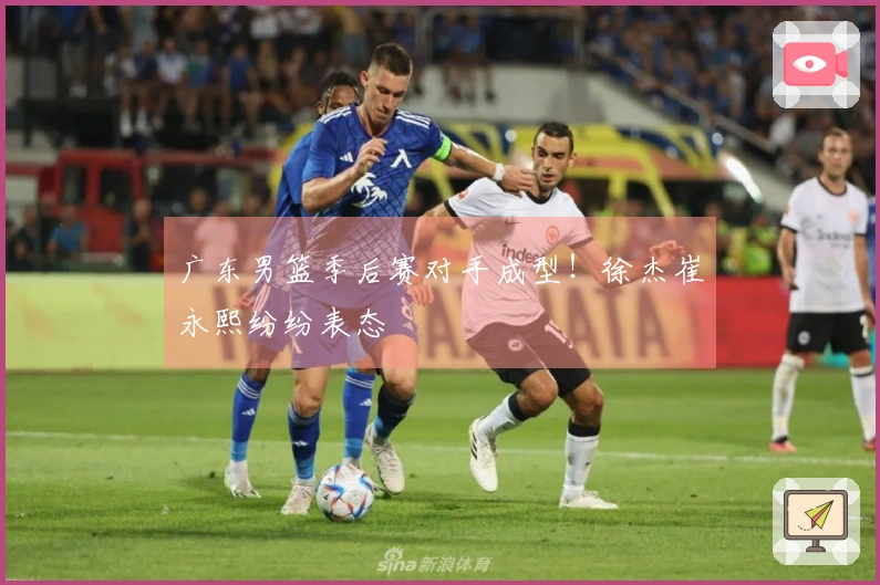 广东男篮季后赛对手成型！徐杰崔永熙纷纷表态